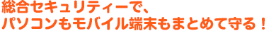 総合セキュリティーで、パソコンもモバイル端末もまとめて守る！