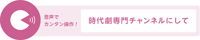 音声でカンタン操作！「時代劇専門チャンネルにして」